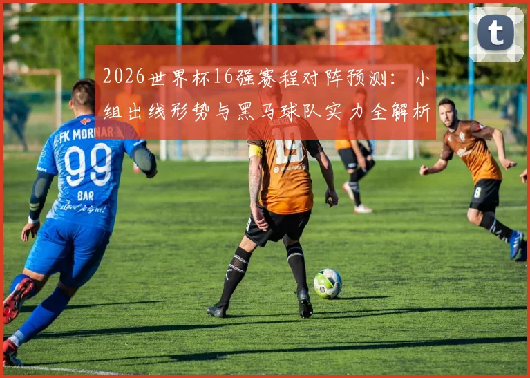 2026世界杯16强赛程对阵预测：小组出线形势与黑马球队实力全解析