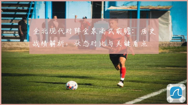 全北现代对阵金泉尚武前瞻：历史战绩解析，状态对比与关键看点