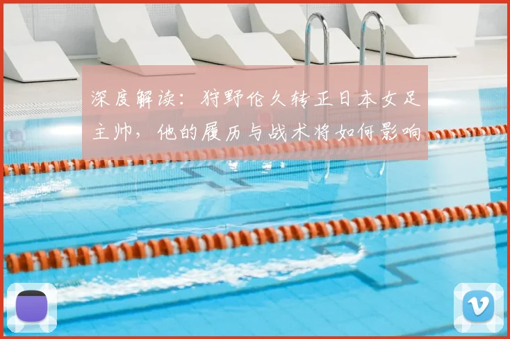 深度解读:狩野伦久转正日本女足主帅,他的履历与战术将如何影响球队未来?