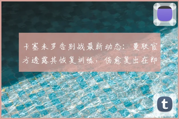 卡塞米罗告别战最新动态：曼联官方透露其恢复训练，伤愈复出在即