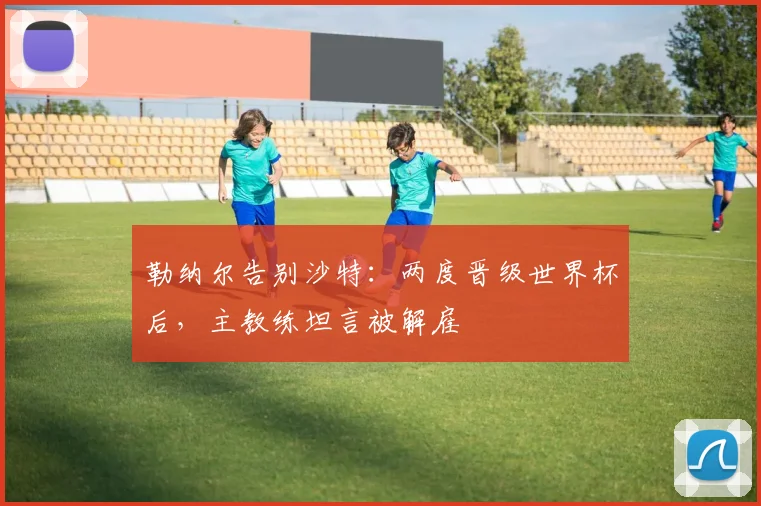 勒纳尔告别沙特:两度晋级世界杯后,主教练坦言被解雇