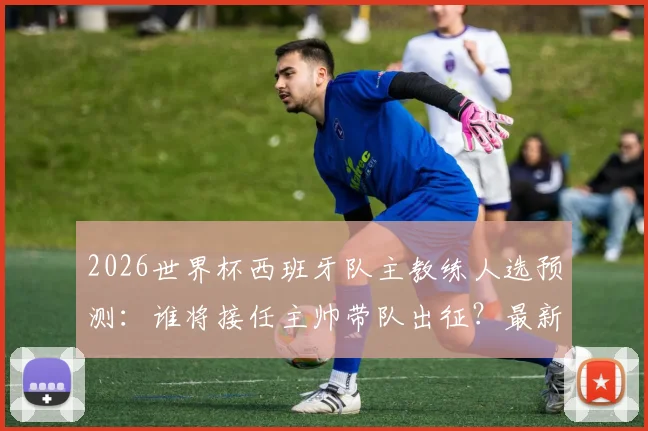 2026世界杯西班牙队主教练人选预测：谁将接任主帅带队出征？最新消息与分析