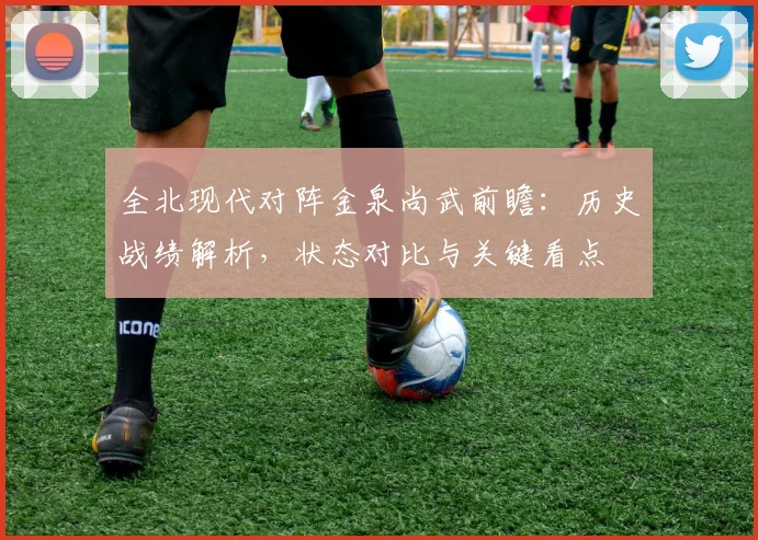 全北现代对阵金泉尚武前瞻:历史战绩解析,状态对比与关键看点