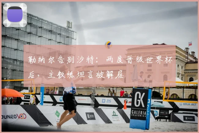 勒纳尔告别沙特:两度晋级世界杯后,主教练坦言被解雇