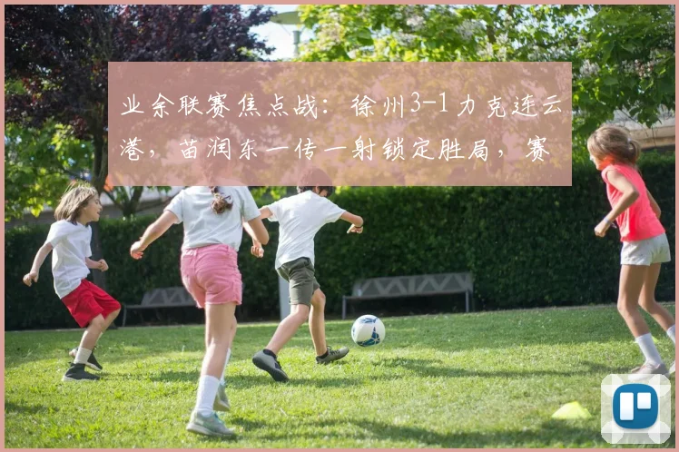 业余联赛焦点战：徐州3-1力克连云港，苗润东一传一射锁定胜局，赛后深度解析