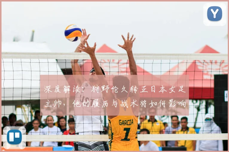 深度解读：狩野伦久转正日本女足主帅，他的履历与战术将如何影响球队未来？