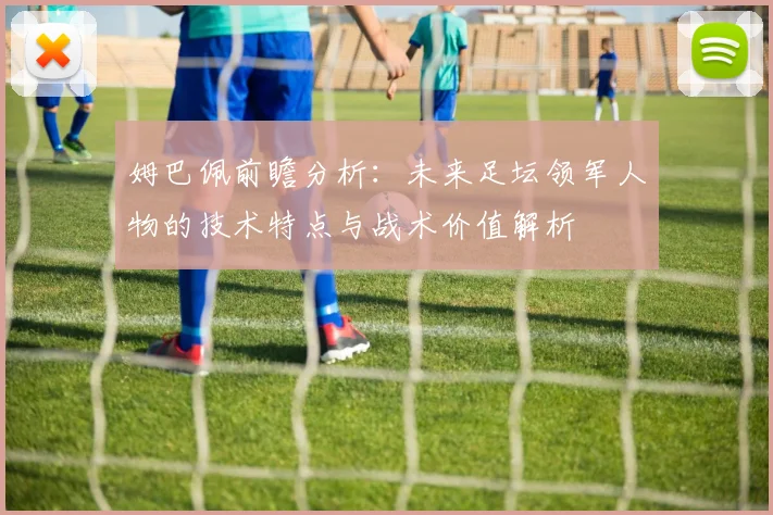 姆巴佩前瞻分析：未来足坛领军人物的技术特点与战术价值解析