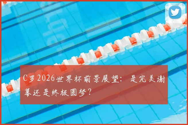 C罗2026世界杯前景展望：是完美谢幕还是终极圆梦？