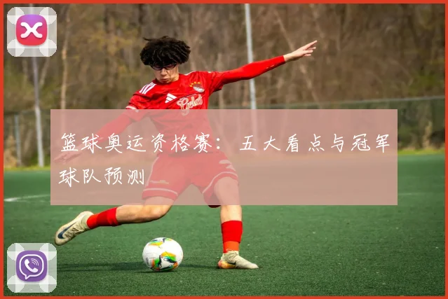 篮球奥运资格赛:五大看点与冠军球队预测