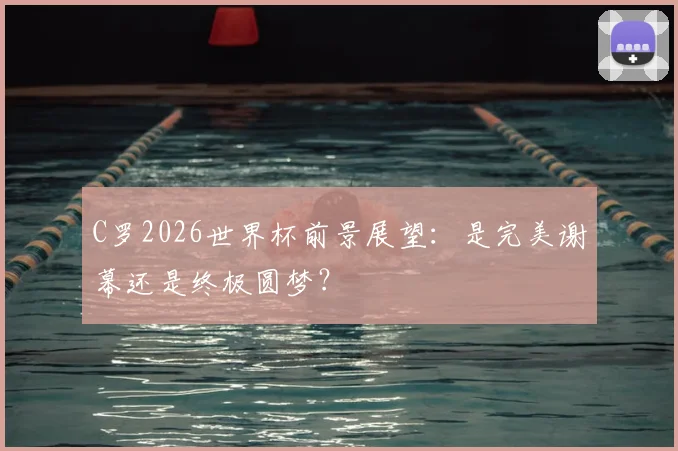 C罗2026世界杯前景展望:是完美谢幕还是终极圆梦?