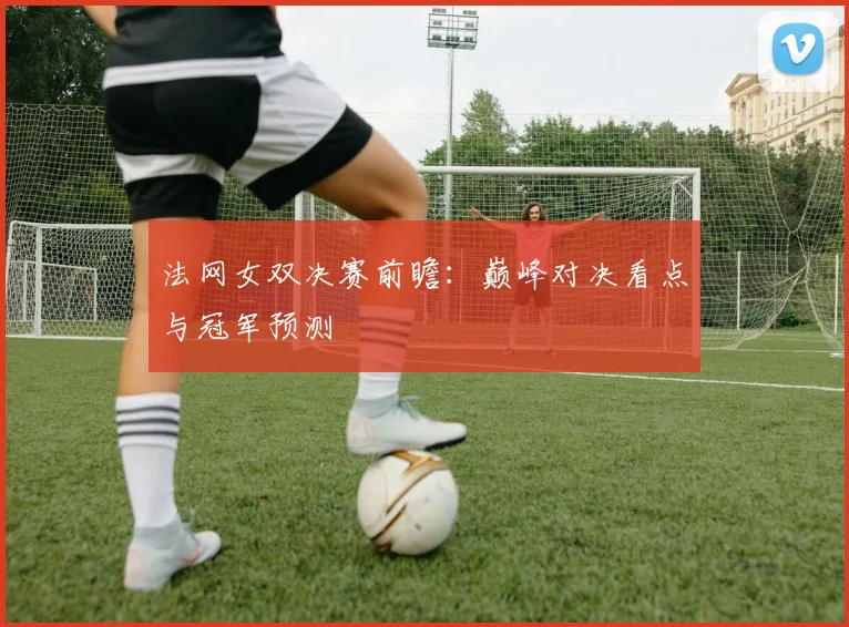 法网女双决赛前瞻：巅峰对决看点与冠军预测