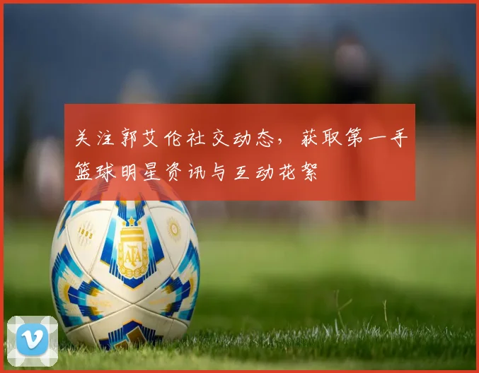 关注郭艾伦社交动态,获取第一手篮球明星资讯与互动花絮