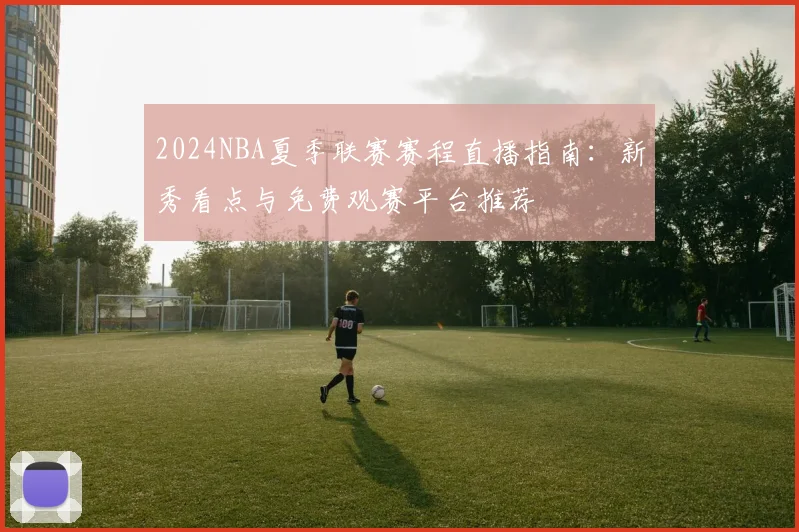 2024NBA夏季联赛赛程直播指南:新秀看点与免费观赛平台推荐
