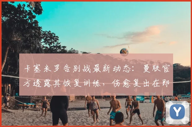 卡塞米罗告别战最新动态:曼联官方透露其恢复训练,伤愈复出在即