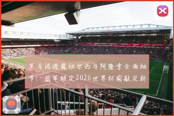 罗马诺透露切尔西与阿隆索会面细节：蓝军锁定2026世界杯前敲定新主帅，为何他是热门人选？
